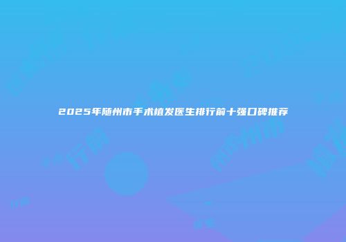 2025年随州市手术植发医生排行前十强口碑推荐