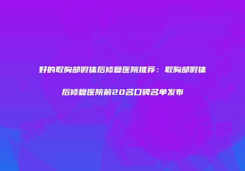 好的取胸部假体后修复医院推荐：取胸部假体后修复医院前20名口碑名单发布