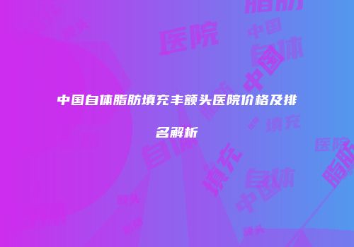中国自体脂肪填充丰额头医院价格及排名解析