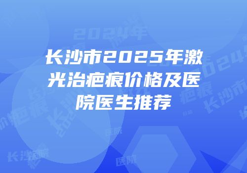 长沙市2025年激光治疤痕价格及医院医生推荐