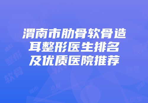 渭南市肋骨软骨造耳整形医生排名及优质医院推荐