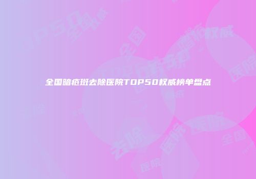 全国暗疮斑去除医院TOP50权威榜单盘点