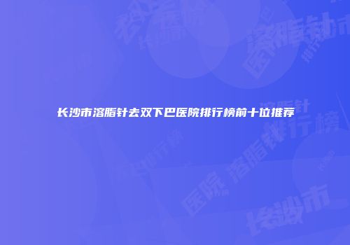 长沙市溶脂针去双下巴医院排行榜前十位推荐