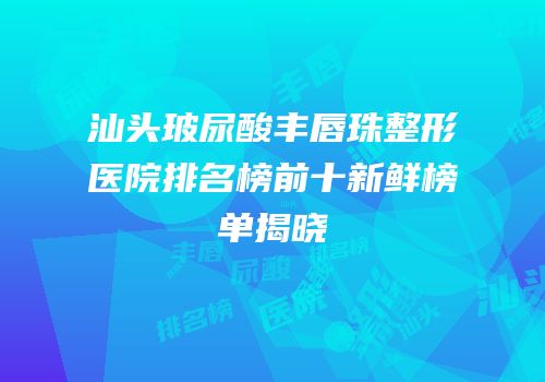 汕头玻尿酸丰唇珠整形医院排名榜前十新鲜榜单揭晓
