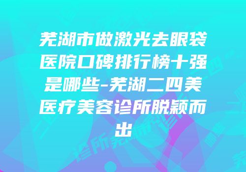 芜湖市做激光去眼袋医院口碑排行榜十强是哪些-芜湖二四美医疗美容诊所脱颖而出