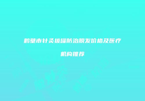 鹤壁市针灸拔罐防治脱发价格及医疗机构推荐