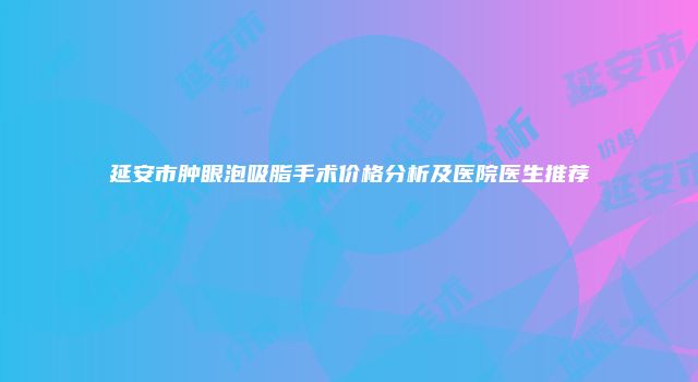 延安市肿眼泡吸脂手术价格分析及医院医生推荐