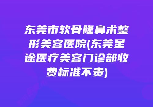 东莞市软骨隆鼻术整形美容医院(东莞星途医疗美容门诊部收费标准不贵)