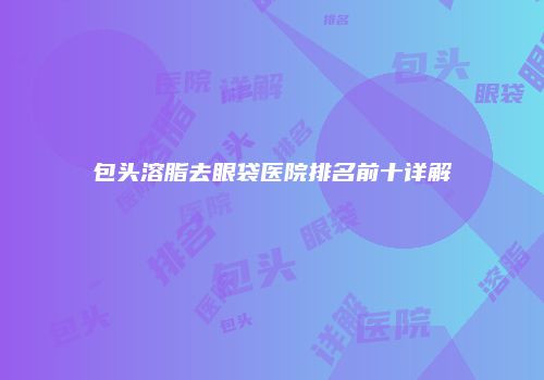 包头溶脂去眼袋医院排名前十详解