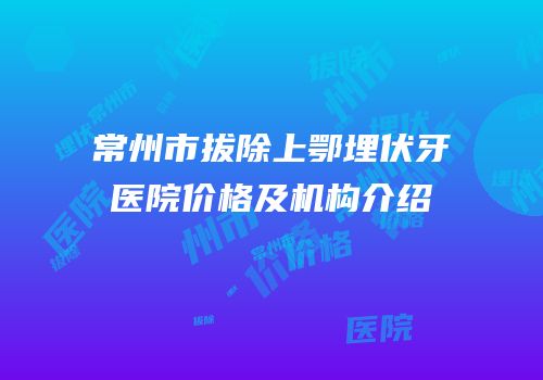 常州市拔除上鄂埋伏牙医院价格及机构介绍