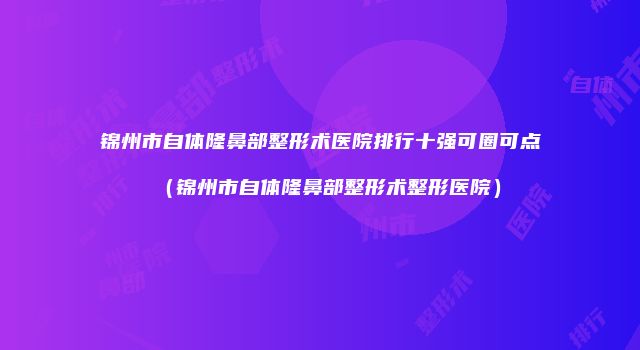 锦州市自体隆鼻部整形术医院排行十强可圈可点（锦州市自体隆鼻部整形术整形医院）