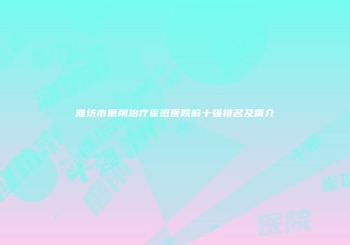 潍坊市磨削治疗雀斑医院前十强排名及简介