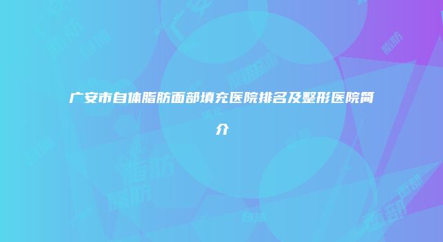 广安市自体脂肪面部填充医院排名及整形医院简介