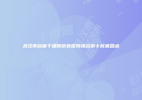 武汉市自体干细胞抗衰医院排名前十权威盘点