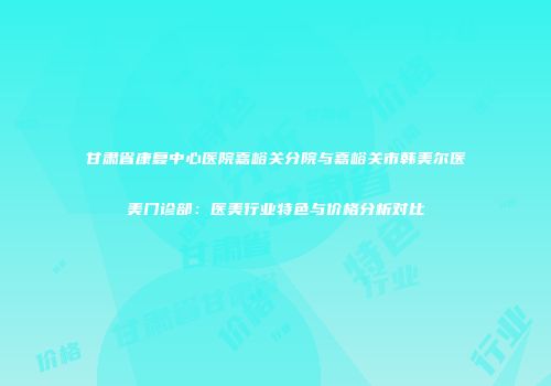 甘肃省康复中心医院嘉峪关分院与嘉峪关市韩美尔医美门诊部：医美行业特色与价格分析对比
