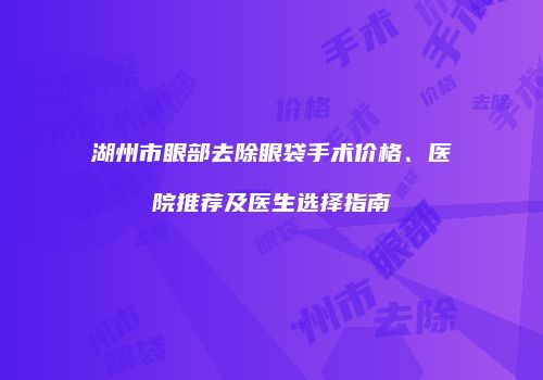 湖州市眼部去除眼袋手术价格、医院推荐及医生选择指南