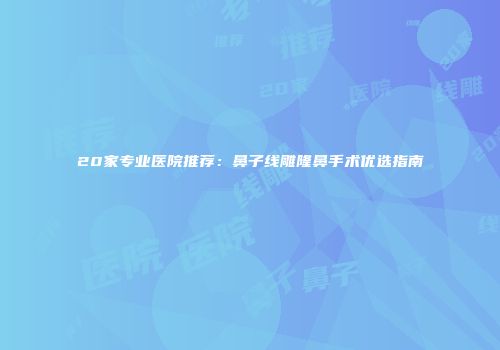 20家专业医院推荐：鼻子线雕隆鼻手术优选指南