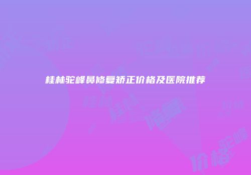 桂林驼峰鼻修复矫正价格及医院推荐