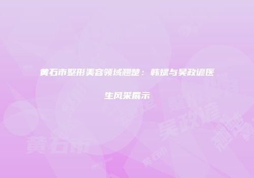 黄石市整形美容领域翘楚：韩斌与吴政谚医生风采展示