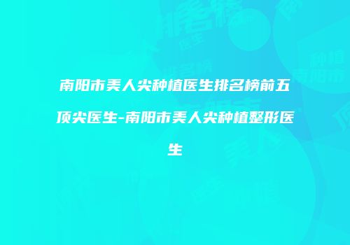 南阳市美人尖种植医生排名榜前五顶尖医生-南阳市美人尖种植整形医生