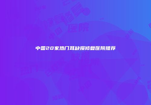 中国20家热门耳缺损修复医院推荐