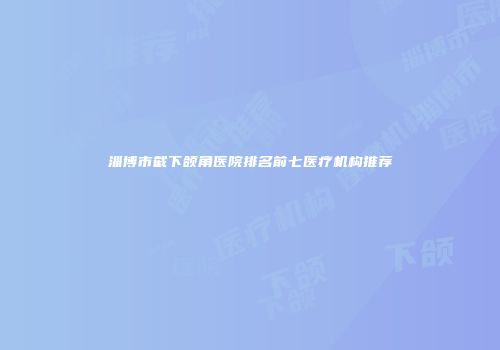 淄博市截下颌角医院排名前七医疗机构推荐