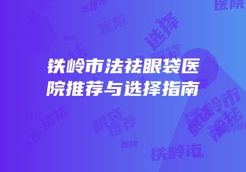 铁岭市法祛眼袋医院推荐与选择指南