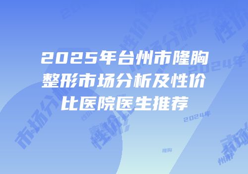 2025年台州市隆胸整形市场分析及性价比医院医生推荐