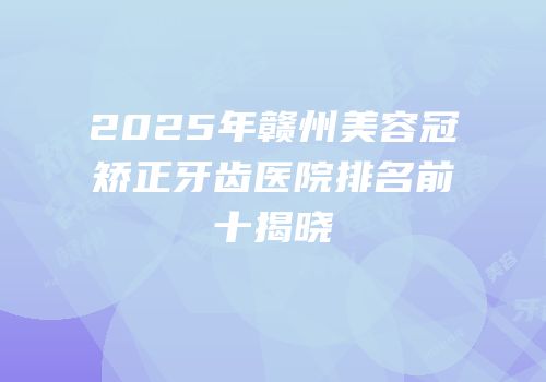 2025年赣州美容冠矫正牙齿医院排名前十揭晓