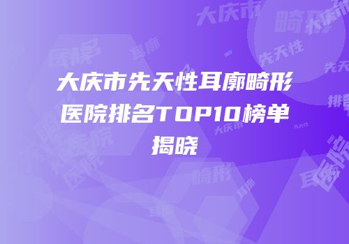 大庆市先天性耳廓畸形医院排名TOP10榜单揭晓