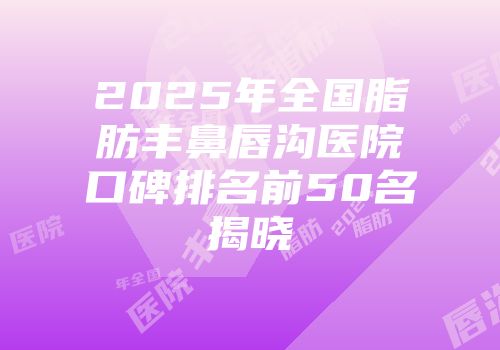 2025年全国脂肪丰鼻唇沟医院口碑排名前50名揭晓