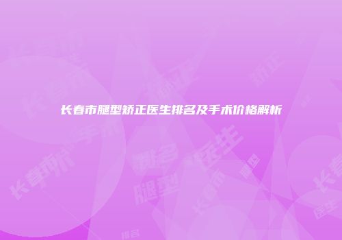 长春市腿型矫正医生排名及手术价格解析