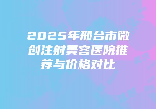 2025年邢台市微创注射美容医院推荐与价格对比