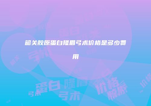 韶关胶原蛋白隆眉弓术价格是多少费用