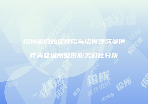 绍兴市妇幼保健院与绍兴婕莎曼医疗美容诊所整形服务对比分析