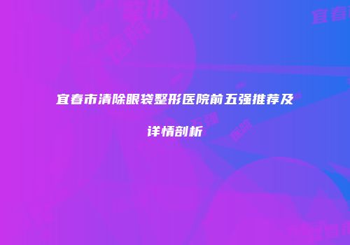 宜春市清除眼袋整形医院前五强推荐及详情剖析