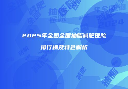 2025年全国全面抽脂减肥医院排行榜及特色解析