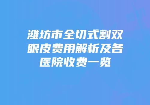 潍坊市全切式割双眼皮费用解析及各医院收费一览