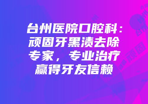台州医院口腔科：顽固牙黑渍去除专家，专业治疗赢得牙友信赖