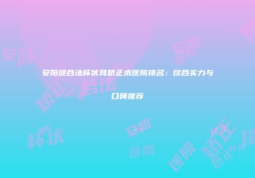 安阳缝合法杯状耳矫正术医院排名：综合实力与口碑推荐