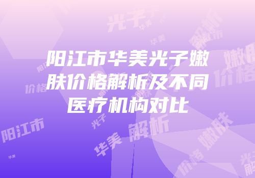 阳江市华美光子嫩肤价格解析及不同医疗机构对比