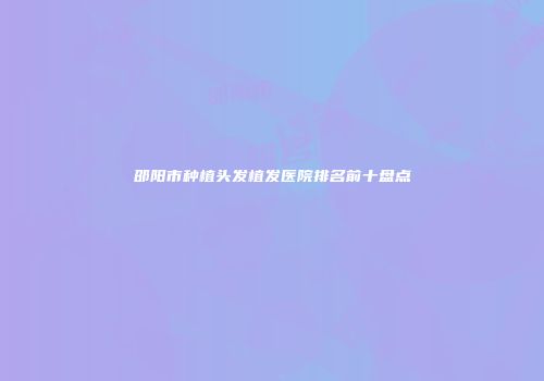 邵阳市种植头发植发医院排名前十盘点