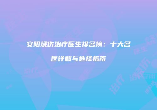 安阳烧伤治疗医生排名榜：十大名医详解与选择指南