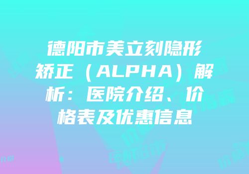 德阳市美立刻隐形矫正（ALPHA）解析：医院介绍、价格表及优惠信息