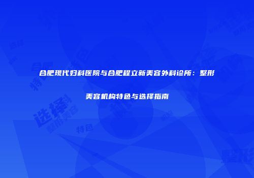 合肥现代妇科医院与合肥程立新美容外科诊所：整形美容机构特色与选择指南