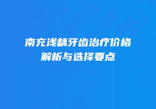 南充浅龋牙齿治疗价格解析与选择要点