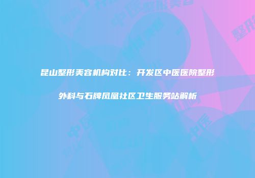 昆山整形美容机构对比：开发区中医医院整形外科与石牌凤凰社区卫生服务站解析