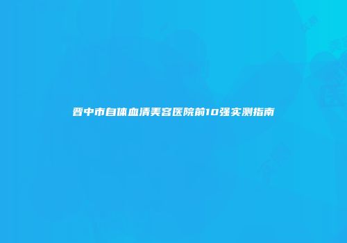 晋中市自体血清美容医院前10强实测指南