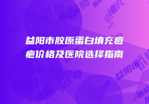 益阳市胶原蛋白填充痘疤价格及医院选择指南