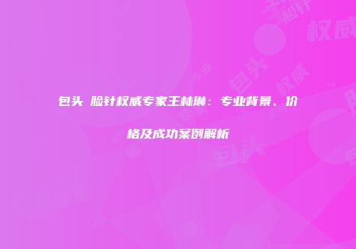 包头廋脸针权威专家王林琳：专业背景、价格及成功案例解析